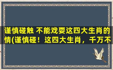 谨慎碰触 不能戏耍这四大生肖的情(谨慎碰！这四大生肖，千万不能戏耍)